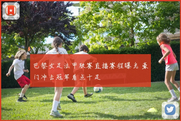 巴黎女足法甲联赛直播赛程曝光 豪门冲击冠军看点十足