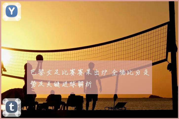 巴黎女足比赛赛果出炉 全场比分走势及关键进球解析