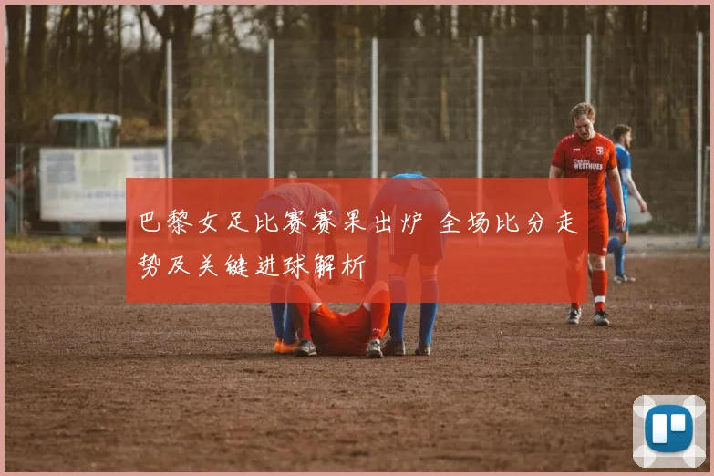 巴黎女足比赛赛果出炉 全场比分走势及关键进球解析