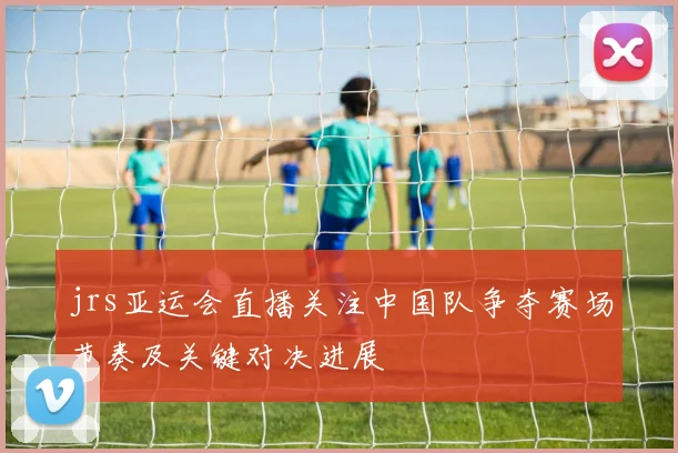 jrs亚运会直播关注中国队争夺赛场节奏及关键对决进展