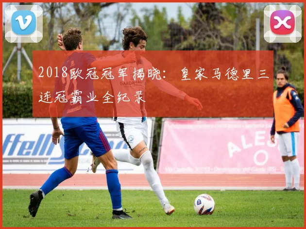 2018欧冠冠军揭晓：皇家马德里三连冠霸业全纪录