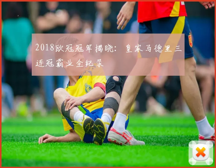 2018欧冠冠军揭晓：皇家马德里三连冠霸业全纪录